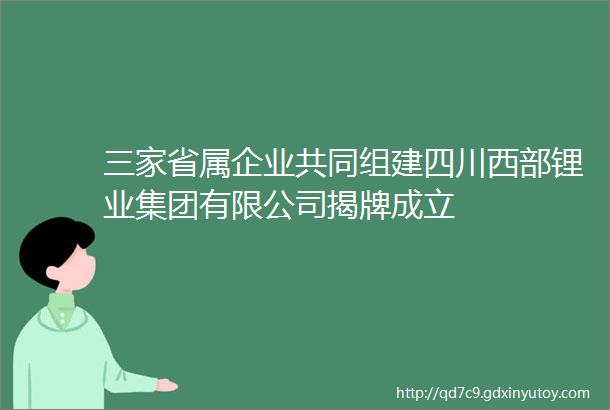 三家省属企业共同组建四川西部锂业集团有限公司揭牌成立