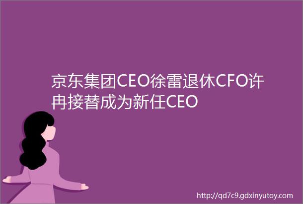 京东集团CEO徐雷退休CFO许冉接替成为新任CEO
