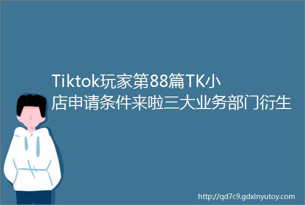 Tiktok玩家第88篇TK小店申请条件来啦三大业务部门衍生出的创业机会竟是